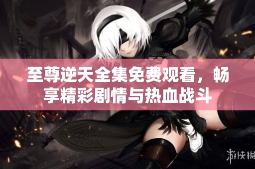 至尊逆天全集免费观看，畅享精彩剧情与热血战斗