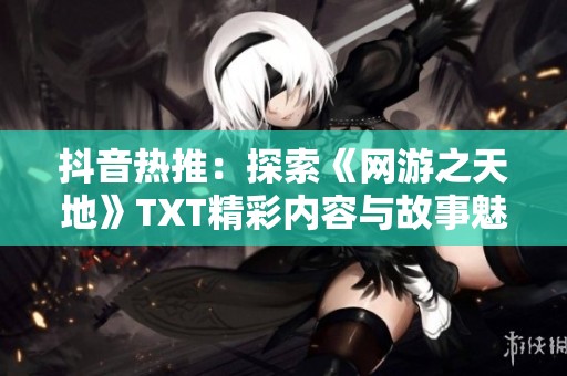 抖音热推：探索《网游之天地》TXT精彩内容与故事魅力