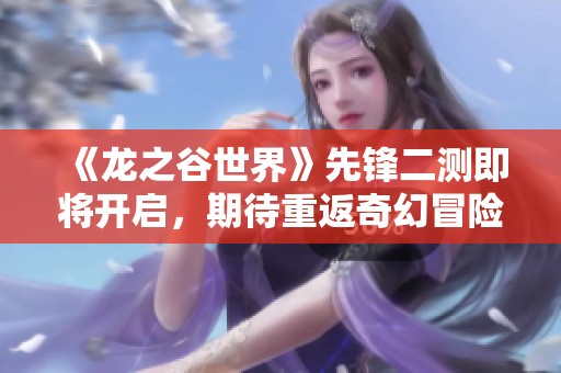 《龙之谷世界》先锋二测即将开启，期待重返奇幻冒险之旅