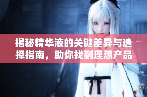 揭秘精华液的关键差异与选择指南，助你找到理想产品