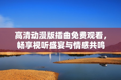 高清动漫版插曲免费观看，畅享视听盛宴与情感共鸣