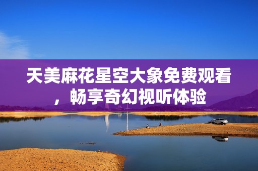 天美麻花星空大象免费观看，畅享奇幻视听体验