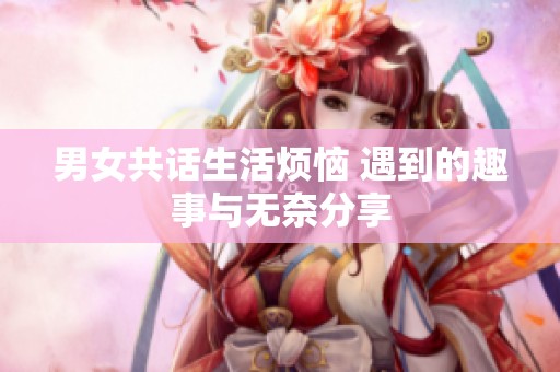 男女共话生活烦恼 遇到的趣事与无奈分享