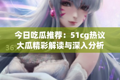 今日吃瓜推荐：51cg热议大瓜精彩解读与深入分析