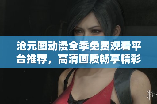 沧元图动漫全季免费观看平台推荐，高清画质畅享精彩剧情