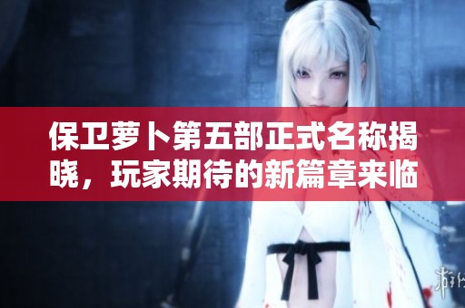 保卫萝卜第五部正式名称揭晓，玩家期待的新篇章来临
