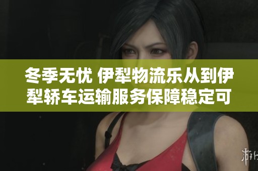冬季无忧 伊犁物流乐从到伊犁轿车运输服务保障稳定可靠