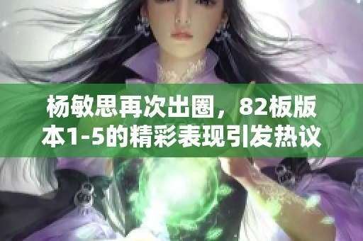 杨敏思再次出圈，82板版本1-5的精彩表现引发热议