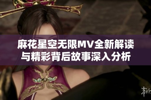 麻花星空无限MV全新解读与精彩背后故事深入分析
