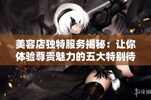 美容店独特服务揭秘：让你体验尊贵魅力的五大特别待遇