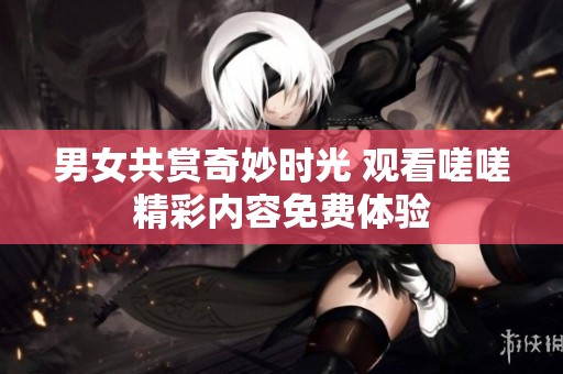 男女共赏奇妙时光 观看嗟嗟精彩内容免费体验