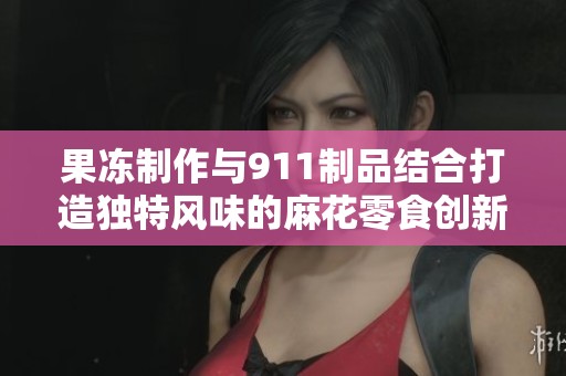 果冻制作与911制品结合打造独特风味的麻花零食创新之旅
