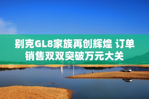 别克GL8家族再创辉煌 订单销售双双突破万元大关