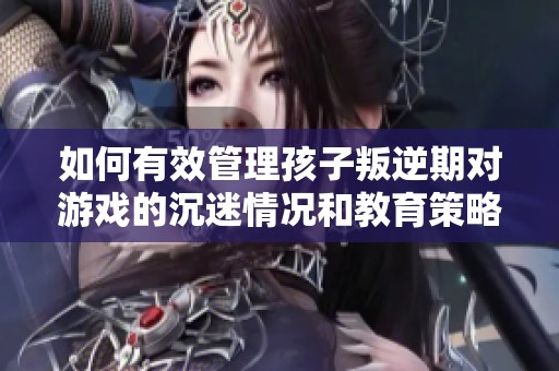 如何有效管理孩子叛逆期对游戏的沉迷情况和教育策略