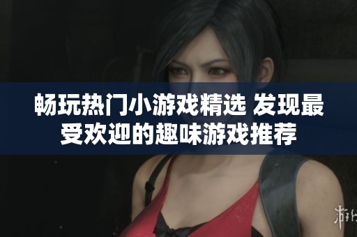 畅玩热门小游戏精选 发现最受欢迎的趣味游戏推荐