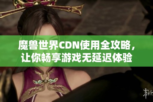 魔兽世界CDN使用全攻略，让你畅享游戏无延迟体验