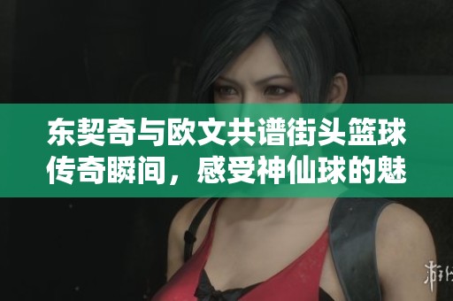 东契奇与欧文共谱街头篮球传奇瞬间，感受神仙球的魅力与激情