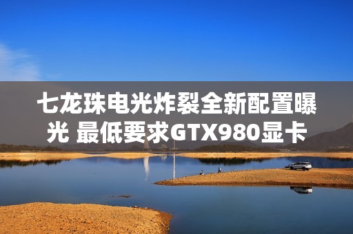 七龙珠电光炸裂全新配置曝光 最低要求GTX980显卡
