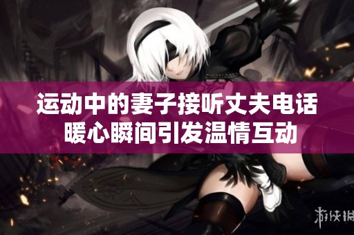 运动中的妻子接听丈夫电话 暖心瞬间引发温情互动