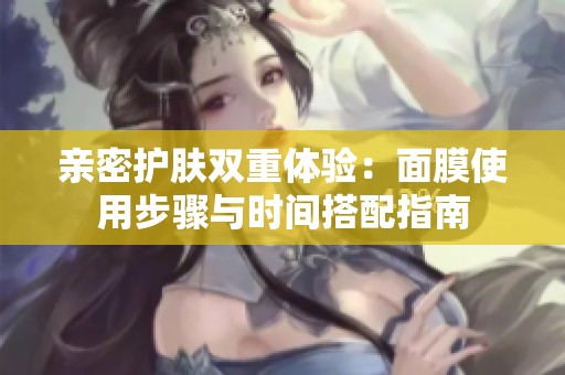 亲密护肤双重体验：面膜使用步骤与时间搭配指南
