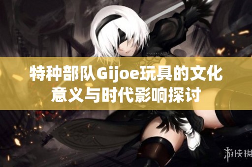 特种部队Gijoe玩具的文化意义与时代影响探讨