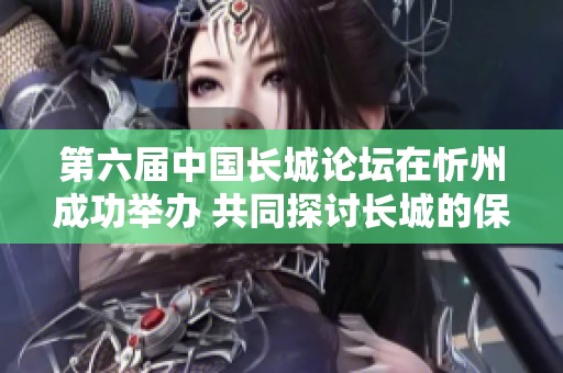 第六届中国长城论坛在忻州成功举办 共同探讨长城的保护与发展