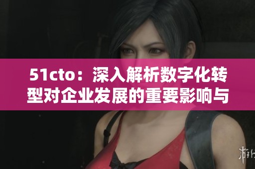 51cto：深入解析数字化转型对企业发展的重要影响与策略