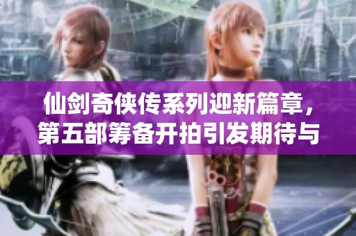 仙剑奇侠传系列迎新篇章，第五部筹备开拍引发期待与讨论