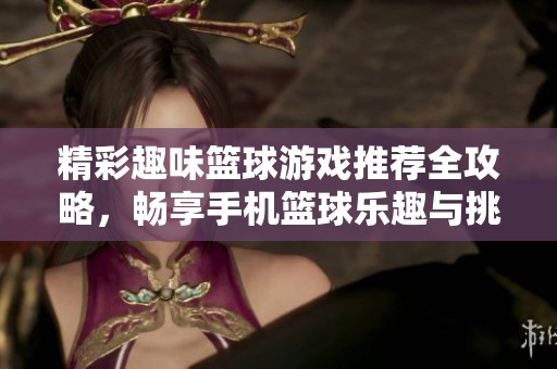 精彩趣味篮球游戏推荐全攻略，畅享手机篮球乐趣与挑战