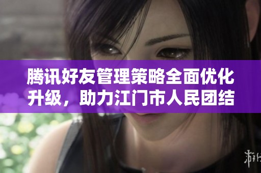 腾讯好友管理策略全面优化升级，助力江门市人民团结互助
