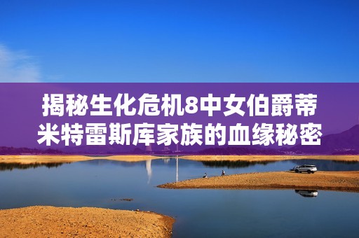 揭秘生化危机8中女伯爵蒂米特雷斯库家族的血缘秘密与女儿数量