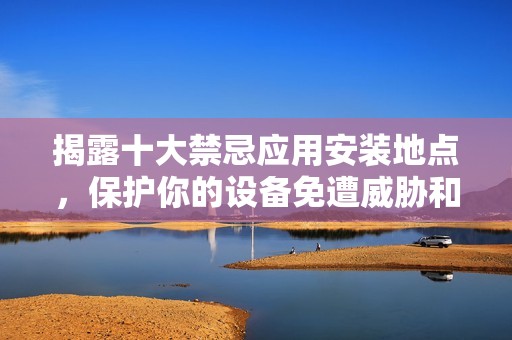 揭露十大禁忌应用安装地点，保护你的设备免遭威胁和损害