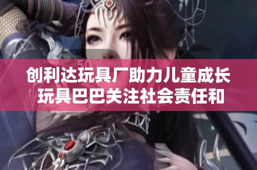 创利达玩具厂助力儿童成长 玩具巴巴关注社会责任和创新发展