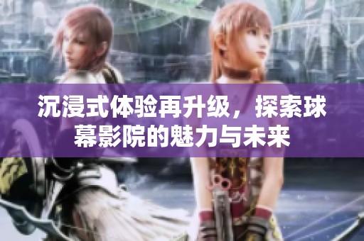 沉浸式体验再升级，探索球幕影院的魅力与未来