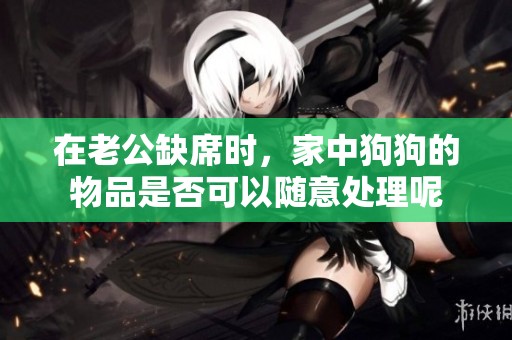 在老公缺席时，家中狗狗的物品是否可以随意处理呢