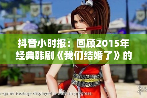 抖音小时报：回顾2015年经典韩剧《我们结婚了》的社会影响分析