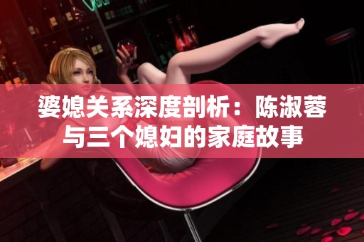 婆媳关系深度剖析：陈淑蓉与三个媳妇的家庭故事
