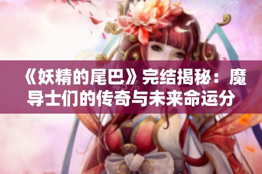 《妖精的尾巴》完结揭秘：魔导士们的传奇与未来命运分析