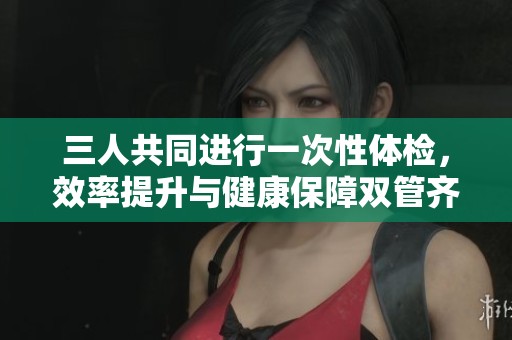 三人共同进行一次性体检，效率提升与健康保障双管齐下