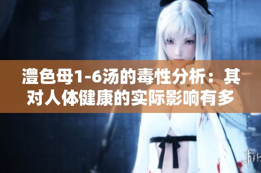 澧色母1-6汤的毒性分析：其对人体健康的实际影响有多大