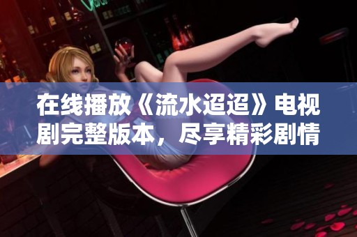 在线播放《流水迢迢》电视剧完整版本，尽享精彩剧情和感人故事