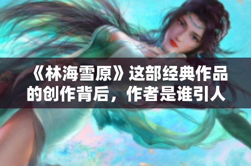 《林海雪原》这部经典作品的创作背后，作者是谁引人关注