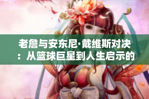 老詹与安东尼·戴维斯对决：从篮球巨星到人生启示的深度思考