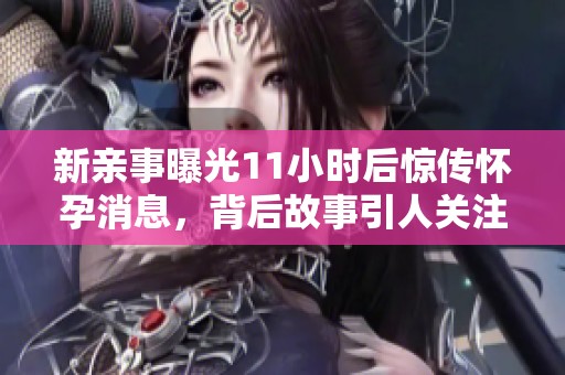新亲事曝光11小时后惊传怀孕消息，背后故事引人关注