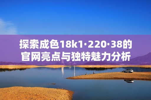 探索成色18k1·220·38的官网亮点与独特魅力分析