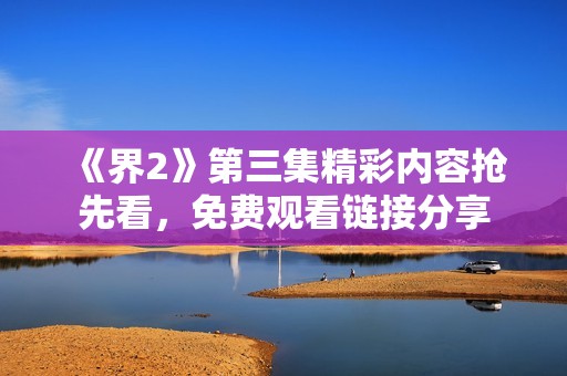 《界2》第三集精彩内容抢先看，免费观看链接分享