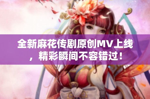 全新麻花传剧原创MV上线，精彩瞬间不容错过！