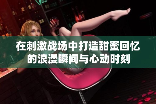 在刺激战场中打造甜蜜回忆的浪漫瞬间与心动时刻