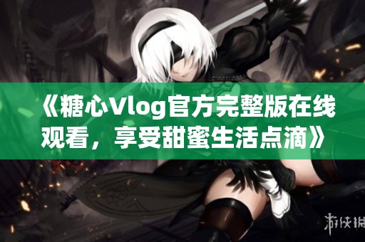 《糖心Vlog官方完整版在线观看，享受甜蜜生活点滴》