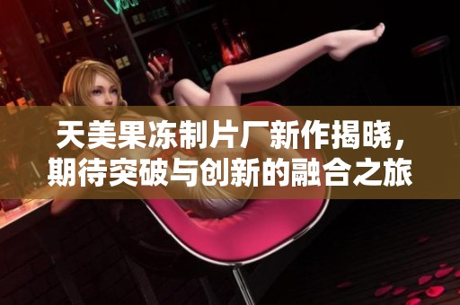 天美果冻制片厂新作揭晓，期待突破与创新的融合之旅